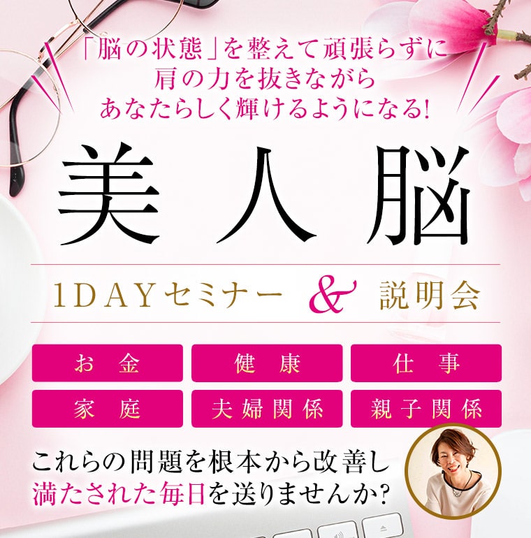 美人脳マスターオンラインプログラム「脳の状態」を整えて頑張らずに肩の力を抜きながらあなたらしく輝けるようになる！美人脳1DAYセミナー＆説明会、お金、健康、仕事、家庭、夫婦関係、親子関係これらの問題を根本から改善し満たされた毎日を送りませんか？