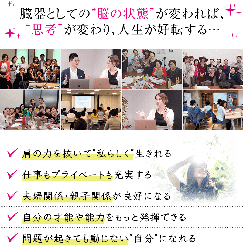 臓器としての”脳の状態”が変われば、”思考”が変わり、人生が好転する…肩の力を抜いて”私らしく”生きれる仕事もプライベートも充実する夫婦関係・親子関係が良好になる自分の才能や能力をもっと発揮できる問題が起きても動じない”自分”になれる