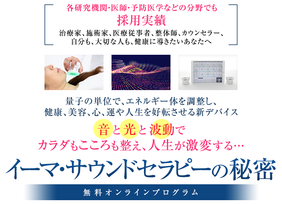 各研究機関・医師・予防医学などの分野でも採用実績治療家、施術家、医療従事者、整体師、カウンセラー、自分も、大切な人も、健康に導きたいあなたへ量子の単位で、エネルギー体を調整し、健康、美容、心、運や人生を好転させる新デバイス「音」と「光」と「波動」でカラダもこころを整え、人生が激変する…“イーマ・サウンドセラピーの秘密”無料オンラインプログラム