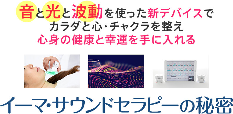 「音」と「光」と「波動」を使った新デバイスで、カラダと心・チャクラを整え、心身の健康と幸運を手に入れるイーマ・サウンドセラピーの秘密…