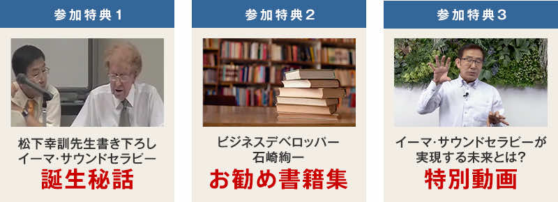 参加特典1 ：松下幸訓先生書き下ろし「イーマ・サウンドセラピー誕生秘話」参加特典2 ：ビジネスデベロッパー石崎絢一お勧め書籍集参加特典3：松下先生33分間の特別動画（講師：松下先生）「イーマ・サウンドセラピーが実現する未来とは？」