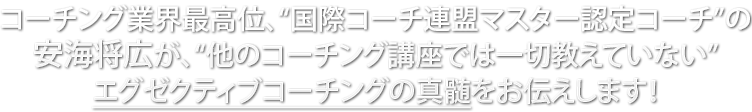 コーチング業界最高位、“国際コーチ連盟マスター認定コーチ”の安海将広が、“他のコーチング講座では一切教えていない”エグゼクティブコーチングの真髄をお伝えします！