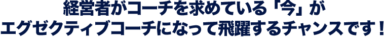 経営者がコーチを求めている「今」がエグゼクティブコーチになって飛躍するチャンスです！