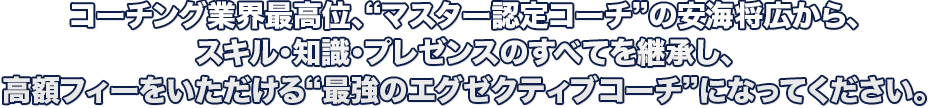 コーチング業界最高位、“マスター認定コーチ”の安海将広から、スキル・知識・プレゼンスのすべてを継承し、高額フィーをいただける“最強のエグゼクティブコーチ”になってください。