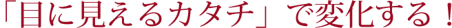 「目に見えるカタチ」で変化する！