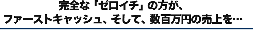 完全な「ゼロイチ」の方が、ファーストキャッシュ、そして、数百万円の売上を…