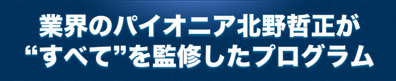 業界のパイオニアの北野が“すべて”を監修したプログラムです