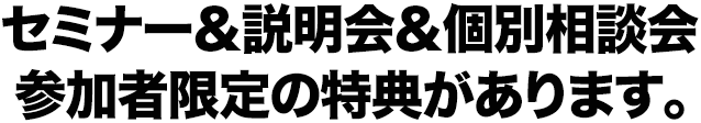 セミナー＆説明会＆個別相談会 参加者限定の特典があります。