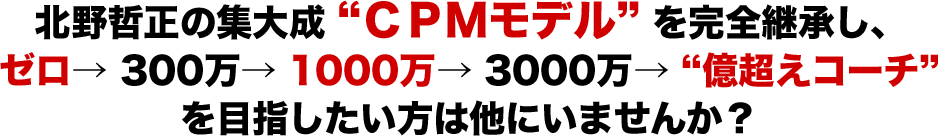 北野哲正の集大成”CPMモデル”を完全継承し、ゼロ→300万→1000万→3000万→”億越え”コーチを目指したい方は他にいませんか？