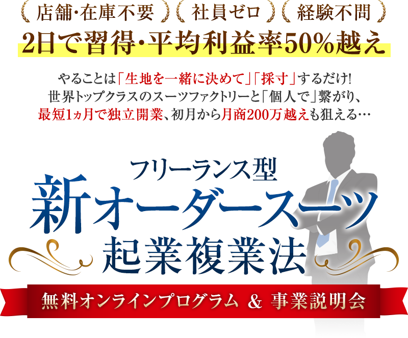 店舗・在庫不要・社員ゼロ・経験不問2日で習得・平均利益率50%越えやることは「生地を一緒に決めて」「採寸」するだけ!世界トップクラスのスーツファクトリーと「個人で」繋がり、最短1ヵ月で独立開業、初月から月商200万越えも狙える…フリーランス型新オーダースーツ起業複業法無料オンラインプログラム&事業説明会