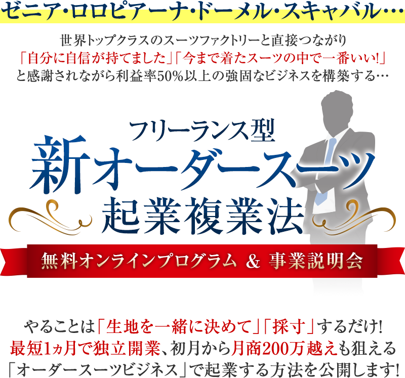 ゼニア・ロロピアーナ・ドーメル・スキャバル…世界トップクラスのスーツファクトリーと直接つながり「自分に自信が持てました」「今まで着たスーツの中で一番いい!」と感謝されながら利益率50%以上の強固なビジネスを構築する…フリーランス型新オーダースーツ起業複業法無料オンラインプログラム&事業説明会やることは「生地を一緒に決めて」「採寸」するだけ!最短1ヵ月で独立開業、初月から月商200万越えも狙える「オーダースーツビジネス」で起業する方法を公開します!